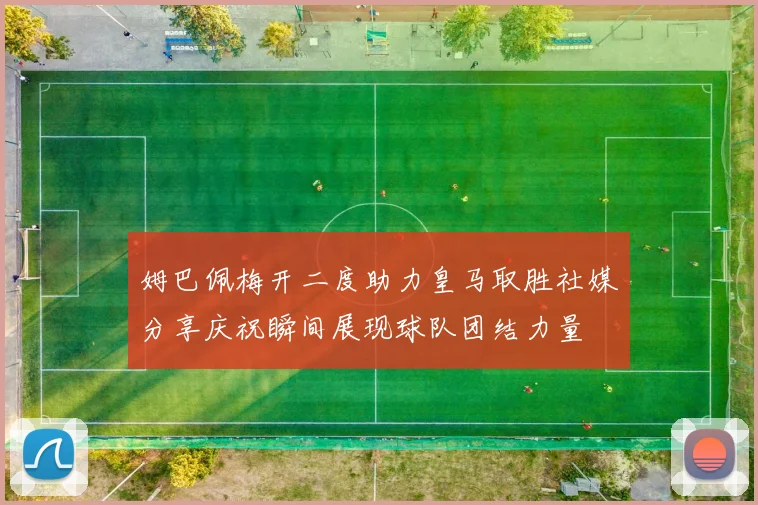 姆巴佩梅开二度助力皇马取胜社媒分享庆祝瞬间展现球队团结力量