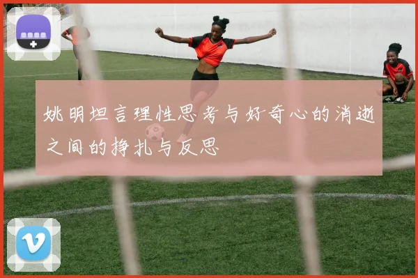 姚明坦言理性思考与好奇心的消逝之间的挣扎与反思