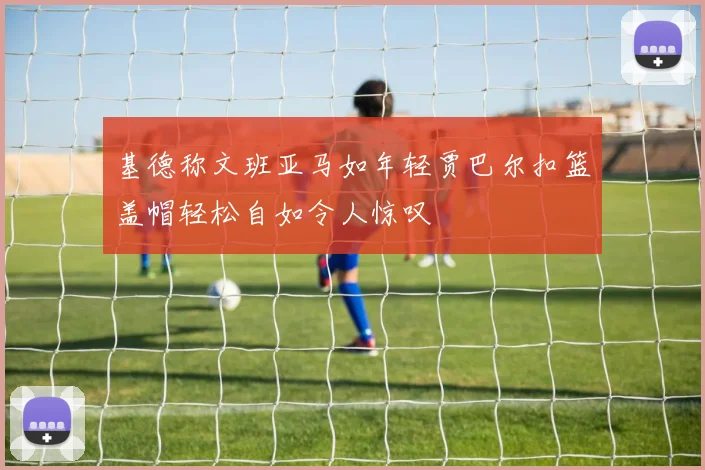 基德称文班亚马如年轻贾巴尔扣篮盖帽轻松自如令人惊叹