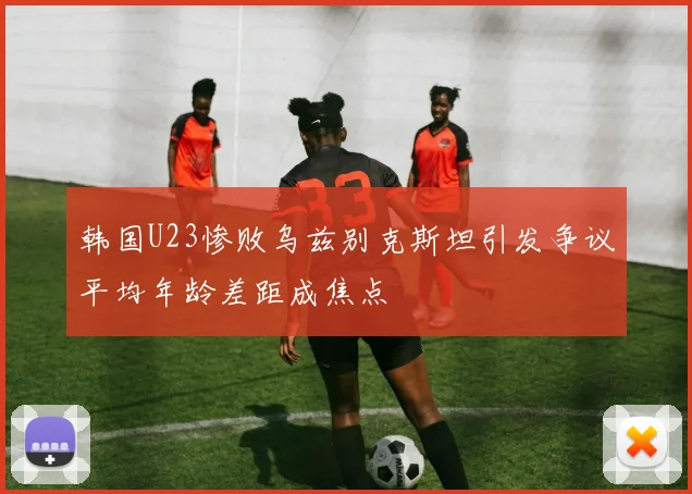 韩国U23惨败乌兹别克斯坦引发争议平均年龄差距成焦点