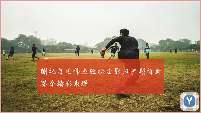 蒯纪与毛伟杰轻松合影归沪期待新赛季精彩表现