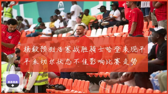 杨毅预测活塞战胜骑士哈登表现平平米切尔状态不佳影响比赛走势