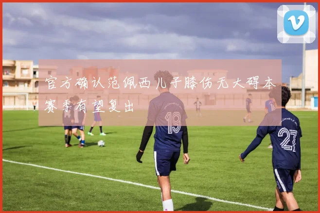 官方确认范佩西儿子膝伤无大碍本赛季有望复出