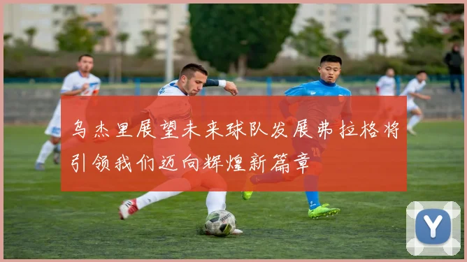 乌杰里展望未来球队发展弗拉格将引领我们迈向辉煌新篇章