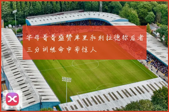 字母哥哥盛赞库里和利拉德称后者三分训练命中率惊人