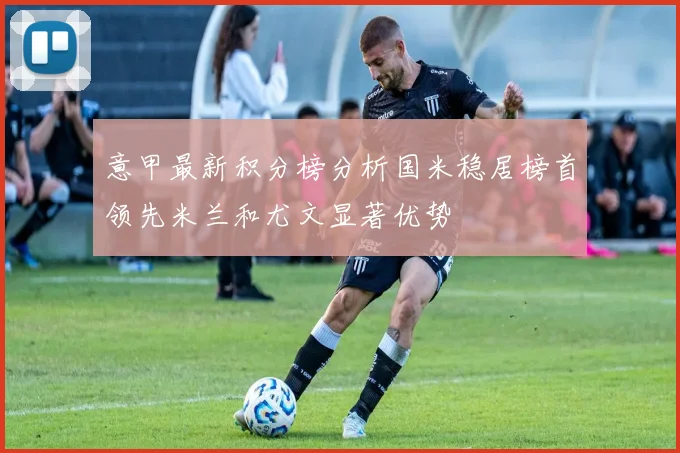 意甲最新积分榜分析国米稳居榜首领先米兰和尤文显著优势