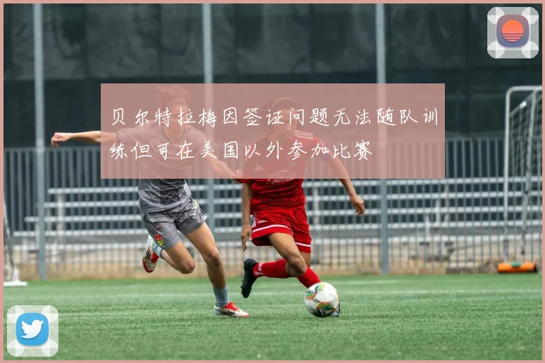 贝尔特拉梅因签证问题无法随队训练但可在美国以外参加比赛