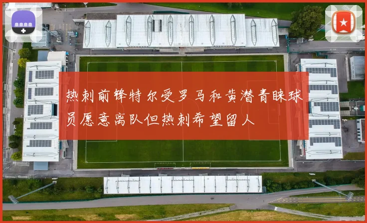 热刺前锋特尔受罗马和黄潜青睐球员愿意离队但热刺希望留人