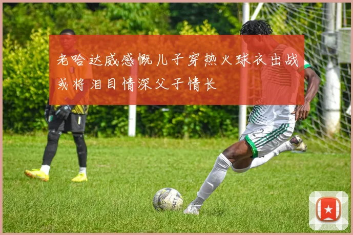 老哈达威感慨儿子穿热火球衣出战或将泪目情深父子情长