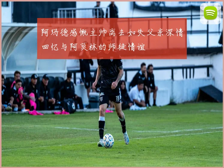 阿玛德感慨主帅离去如失父亲深情回忆与阿莫林的师徒情谊