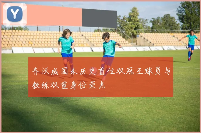 齐沃成国米历史首位双冠王球员与教练双重身份荣光