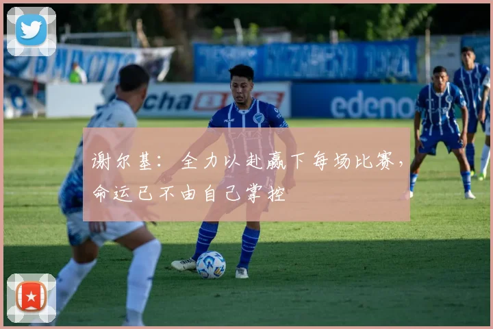 谢尔基：全力以赴赢下每场比赛，命运已不由自己掌控