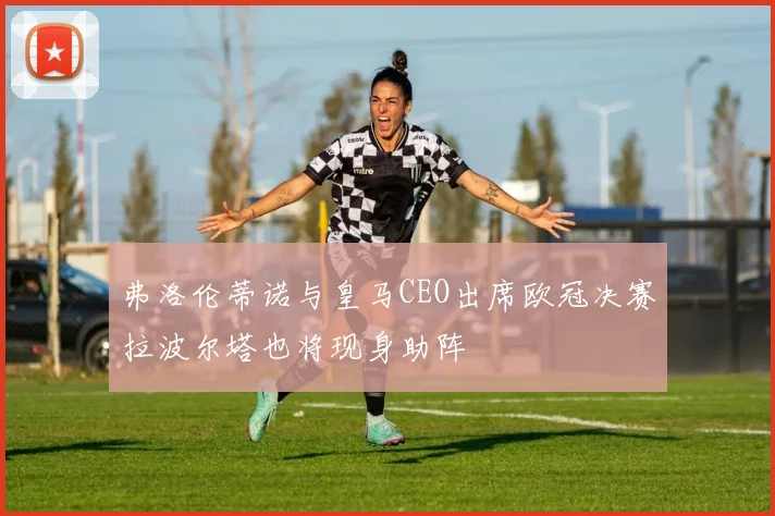 弗洛伦蒂诺与皇马CEO出席欧冠决赛拉波尔塔也将现身助阵