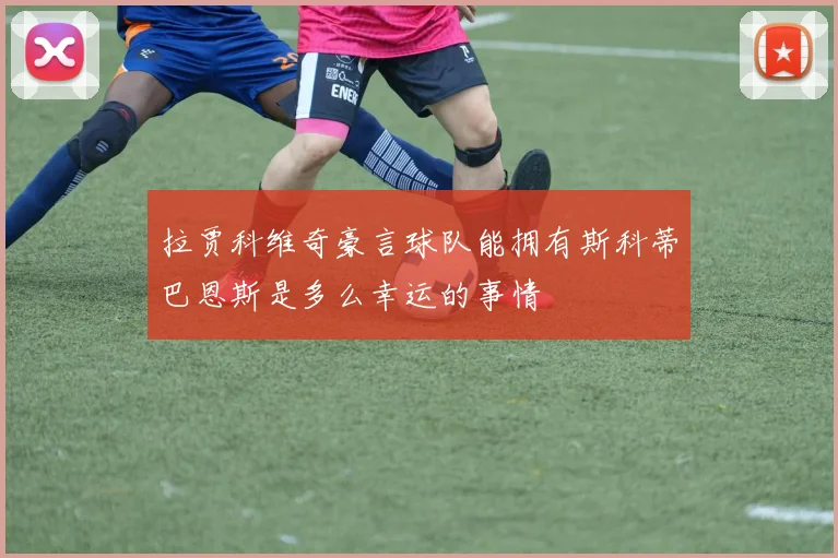 拉贾科维奇豪言球队能拥有斯科蒂巴恩斯是多么幸运的事情