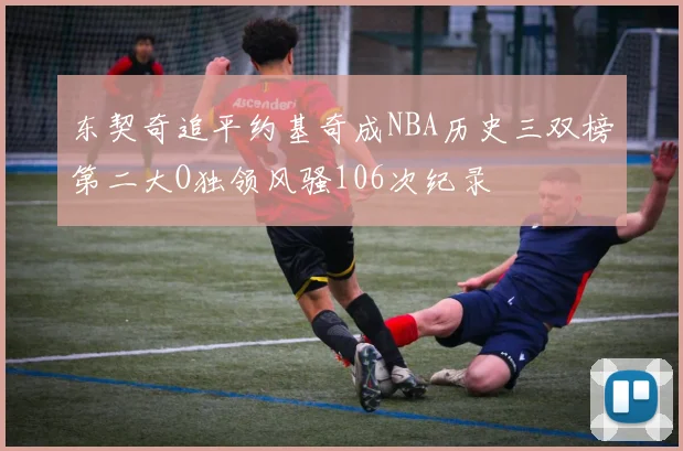 东契奇追平约基奇成NBA历史三双榜第二大O独领风骚106次纪录