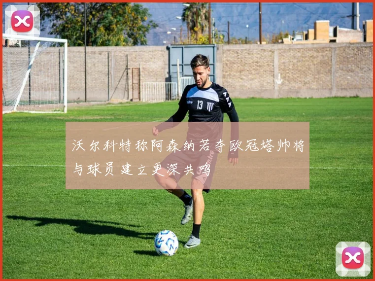 沃尔科特称阿森纳若夺欧冠塔帅将与球员建立更深共鸣