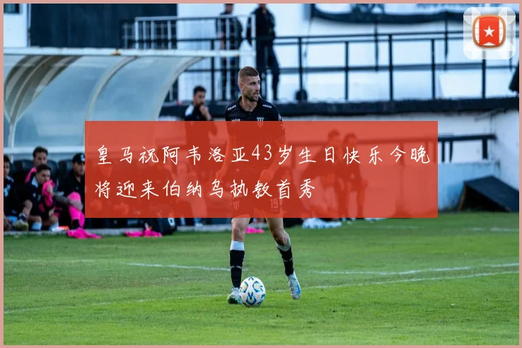 皇马祝阿韦洛亚43岁生日快乐今晚将迎来伯纳乌执教首秀