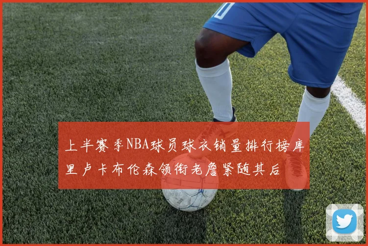 上半赛季NBA球员球衣销量排行榜库里卢卡布伦森领衔老詹紧随其后