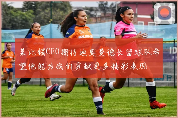 莱比锡CEO期待迪奥曼德长留球队希望他能为我们贡献更多精彩表现