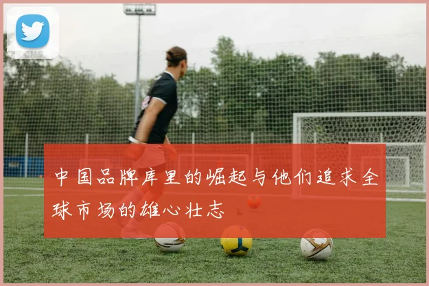 中国品牌库里的崛起与他们追求全球市场的雄心壮志