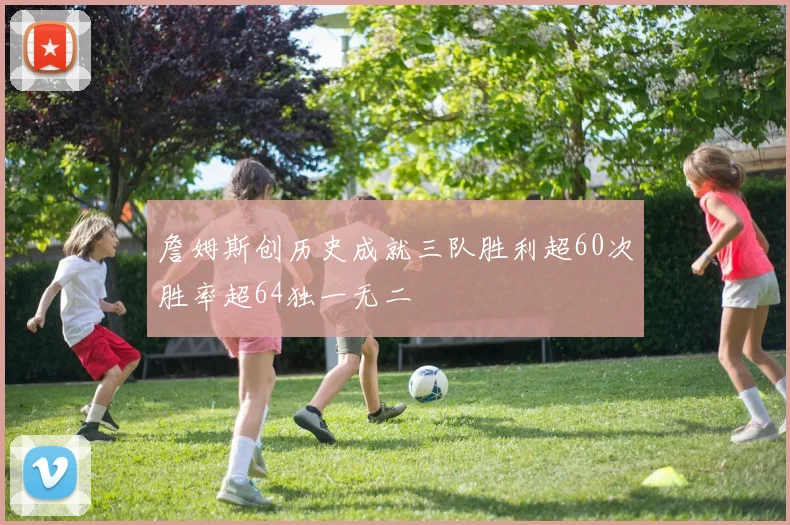 詹姆斯创历史成就三队胜利超60次胜率超64独一无二