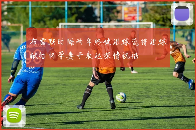 布雷默时隔两年终破进球荒将进球献给怀孕妻子表达深情祝福
