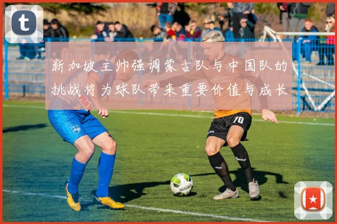 新加坡主帅强调蒙古队与中国队的挑战将为球队带来重要价值与成长机会